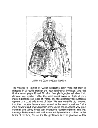 Lady of the Court of Queen Elizabeth.
The votaries of fashion of Queen Elizabeth's court were not slow in
imitating in a rough manner the new continental invention, and the
illustrations at pages 72 and 76, taken from photographs, will show that,
although not precisely alike, the steel corset-covers of England were
much in principle like those of France, and the accompanying illustration
represents a court lady in one of them. We have no evidence, however,
that their use ever became very general in this country, and we find a
most powerful and unyielding form of the corset constructed of very stout
materials and closely ribbed with whalebone superseding them. This was
the corps before mentioned, and its use was by no means confined to the
ladies of the time, for we find the gentlemen laced in garments of this
 