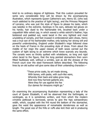 kind to no ordinary degree of tightness. That this custom prevailed for
some very considerable time will be shown by the accompanying
illustration, which represents Queen Catherine's son, Henry III. (who was
much addicted to the practice of tight lacing), and the Princess Margaret
of Lorraine, who was just the style of figure to please his taste, which
was ladylike in the extreme. Eardrops in his ears, delicate kid gloves on
his hands; hair dyed to the fashionable tint, brushed back under a
coquettish little velvet cap, in which waved a white ostrich's feather; hips
bolstered and padded out, waist laced in the very tightest and most
unyielding of corsets, and feet incased in embroidered satin shoes, Henry
was a true son of his fashionable mother, only lacking her strong will and
powerful understanding. England under Elizabeth's reign followed close
on the heels of France in the prevailing style of dress. From about the
middle of her reign the upper classes of both sexes carried out the
custom of tight lacing to an extreme which knew scarcely any bounds.
The corsets were so thickly quilted with whalebone, so long and rigid
when laced to the figure, that the long pointed stomachers then worn
fitted faultlessly well, without a wrinkle, just as did the dresses of the
French court over the steel framework before described. The following
lines by an old author will give some idea of their unbending character:—
"These privie coats, by art made strong,
With bones, with paste, with such-like ware,
Whereby their back and sides grow long,
And now they harnest gallants are;
Were they for use against the foe
Our dames for Amazons might go."
On examining the accompanying illustration representing a lady of the
court of Queen Elizabeth, it will be observed that the farthingale, or
verdingale, as it is sometimes written, and from which the modern
crinoline petticoat is borrowed, serves to give the hips extraordinary
width, which, coupled with the frill round the bottom of the stomacher,
gave the waist the appearance of remarkable slenderness as well as
length. The great size of the frills or ruffs also lent their aid in producing
the same effect.
 