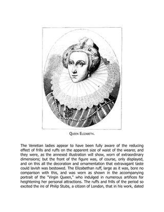 Queen Elizabeth.
The Venetian ladies appear to have been fully aware of the reducing
effect of frills and ruffs on the apparent size of waist of the wearer, and
they were, as the annexed illustration will show, worn of extraordinary
dimensions; but the front of the figure was, of course, only displayed,
and on this all the decoration and ornamentation that extravagant taste
could lavish was bestowed. The Elizabethan ruff, large as it was, bore no
comparison with this, and was worn as shown in the accompanying
portrait of the "Virgin Queen," who indulged in numerous artifices for
heightening her personal attractions. The ruffs and frills of the period so
excited the ire of Philip Stubs, a citizen of London, that in his work, dated
 