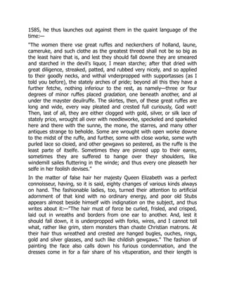 1585, he thus launches out against them in the quaint language of the
time:—
"The women there vse great ruffes and neckerchers of holland, laune,
cameruke, and such clothe as the greatest threed shall not be so big as
the least haire that is, and lest they should fall downe they are smeared
and starched in the devil's liquor, I mean starche; after that dried with
great diligence, streaked, patted, and rubbed very nicely, and so applied
to their goodly necks, and withal vnderpropped with supportasses (as I
told you before), the stately arches of pride; beyond all this they have a
further fetche, nothing inferiour to the rest, as namely—three or four
degrees of minor ruffes placed gradation, one beneath another, and al
under the mayster deuilruffe. The skirtes, then, of these great ruffes are
long and wide, every way pleated and crested full curiously, God wot!
Then, last of all, they are either clogged with gold, silver, or silk lace of
stately price, wrought all over with needleworke, speckeled and sparkeled
here and there with the sunne, the mone, the starres, and many other
antiques strange to beholde. Some are wrought with open worke downe
to the midst of the ruffe, and further, some with close worke, some wyth
purled lace so cloied, and other gewgaws so pestered, as the ruffe is the
least parte of itselfe. Sometimes they are pinned upp to their eares,
sometimes they are suffered to hange over theyr shoulders, like
windemill sailes fluttering in the winde; and thus every one pleaseth her
selfe in her foolish devises."
In the matter of false hair her majesty Queen Elizabeth was a perfect
connoisseur, having, so it is said, eighty changes of various kinds always
on hand. The fashionable ladies, too, turned their attention to artificial
adornment of that kind with no ordinary energy, and poor old Stubs
appears almost beside himself with indignation on the subject, and thus
writes about it:—"The hair must of force be curled, frisled, and crisped,
laid out in wreaths and borders from one ear to another. And, lest it
should fall down, it is underpropped with forks, wires, and I cannot tell
what, rather like grim, stern monsters than chaste Christian matrons. At
their hair thus wreathed and crested are hanged bugles, ouches, rings,
gold and silver glasses, and such like childish gewgaws." The fashion of
painting the face also calls down his furious condemnation, and the
dresses come in for a fair share of his vituperation, and their length is
 