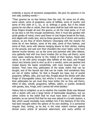 evidently a source of excessive exasperation. We give his opinions in his
own odd, scolding words:—
"Their gownes be no less famous than the rest, for some are of silke,
some velvet, some of grograine, some of taffatie, some of scarlet, and
some of fine cloth of x., xx., or xl. shillings a yarde. But if the whole
gowne be not silke or velvet, then the same shall be layd with lace two or
three fingers broade all over the gowne, or els the most parte, or if not
so (as lace is not fine enough sometimes), then it must bee garded with
great gardes of velvet, every yard fower or sixe fingers broad at the least,
and edged with costly lace, and as these gownes be of divers and sundry
colours, so are they of divers fashions—chaunging with the moone—for
some be of new fashion, some of the olde, some of thys fashion, and
some of that; some with sleeves hanging downe to their skirtes, trailing
on the ground, and cast over their shoulders like cows' tailes; some have
sleeves muche shorter, cut vp the arme and poincted with silke ribbons,
very gallantly tied with true love's knottes (for so they call them); some
have capes reachyng downe to the midest of their backes, faced with
velvet, or els with some wrought silke taffatie at the least, and fringed
about very bravely (and to shut vp all in a worde), some are peerled and
rinsled downe the backe wonderfully, with more knackes than I can
declare. Then have they petticoates of the beste clothe that can be
bought, and of the fayrest dye that can be made. And sometimes they
are not of clothe neither, for that is thought too base, but of scarlet
grograine, taffatie, silke, and such like, fringed about the skirtes with silke
fringe of chaungeable colour, but whiche is more vayne, of whatsoever
their petticoates be yet must they have kirtles (for so they call them),
either of silke, velvett, grogaraine, taffatie, satten, or scarlet, bordered
with gardes, lace, fringe, and I cannot tell what besides."
History fails to enlighten us as to whether the irascible Stubs was blessed
with a stylish wife and a large family of fashionable daughters, but we
rather incline to the belief that he must have been a confirmed old
bachelor, as we cannot find that he was ever placed in a lunatic asylum, a
fate which would inevitably have befallen him if the fashions of the time
had been brought within the sphere of his own dwelling. It is somewhat
singular that, writing, as he did, in the most violent manner against
almost every article of personal adornment, and every artifice of
 