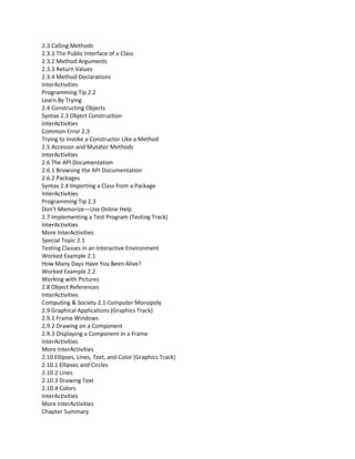 2.3 Calling Methods
2.3.1 The Public Interface of a Class
2.3.2 Method Arguments
2.3.3 Return Values
2.3.4 Method Declarations
InterActivities
Programming Tip 2.2
Learn By Trying
2.4 Constructing Objects
Syntax 2.3 Object Construction
InterActivities
Common Error 2.3
Trying to Invoke a Constructor Like a Method
2.5 Accessor and Mutator Methods
InterActivities
2.6 The API Documentation
2.6.1 Browsing the API Documentation
2.6.2 Packages
Syntax 2.4 Importing a Class from a Package
InterActivities
Programming Tip 2.3
Don’t Memorize—Use Online Help
2.7 Implementing a Test Program (Testing Track)
InterActivities
More InterActivities
Special Topic 2.1
Testing Classes in an Interactive Environment
Worked Example 2.1
How Many Days Have You Been Alive?
Worked Example 2.2
Working with Pictures
2.8 Object References
InterActivities
Computing & Society 2.1 Computer Monopoly
2.9 Graphical Applications (Graphics Track)
2.9.1 Frame Windows
2.9.2 Drawing on a Component
2.9.3 Displaying a Component in a Frame
InterActivities
More InterActivities
2.10 Ellipses, Lines, Text, and Color (Graphics Track)
2.10.1 Ellipses and Circles
2.10.2 Lines
2.10.3 Drawing Text
2.10.4 Colors
InterActivities
More InterActivities
Chapter Summary
 