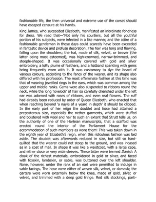 fashionable life, the then universal and extreme use of the corset should
have escaped censure at his hands.
King James, who succeeded Elizabeth, manifested an inordinate fondness
for dress. We read that—"Not only his courtiers, but all the youthful
portion of his subjects, were infected in a like manner, and the attire of a
fashionable gentleman in those days could scarcely have been exceeded
in fantastic device and profuse decoration. The hair was long and flowing,
falling upon the shoulders; the hat, made of silk, velvet, or beaver (the
latter being most esteemed), was high-crowned, narrow-brimmed, and
steeple-shaped. It was occasionally covered with gold and silver
embroidery, a lofty plume of feathers, and a hatband sparkling with gems
being frequently worn with it. It was customary to dye the beard of
various colours, according to the fancy of the wearer, and its shape also
differed with his profession. The most effeminate fashion at this time was
that of wearing jewelled rings in the ears, which was common among the
upper and middle ranks. Gems were also suspended to ribbons round the
neck, while the long 'lovelock' of hair so carefully cherished under the left
ear was adorned with roses of ribbons, and even real flowers. The ruff
had already been reduced by order of Queen Elizabeth, who enacted that
when reaching beyond 'a nayle of a yeard in depth' it should be clipped.
In the early part of her reign the doublet and hose had attained a
preposterous size, especially the nether garments, which were stuffed
and bolstered with wool and hair to such an extent that Strutt tells us, on
the authority of one of the Harleian manuscripts, that a scaffold was
erected round the interior of the Parliament House for the
accommodation of such members as wore them! This was taken down in
the eighth year of Elizabeth's reign, when this ridiculous fashion was laid
aside. The doublet was afterwards reduced in size, but still so hard-
quilted that the wearer could not stoop to the ground, and was incased
as in a coat of mail. In shape it was like a waistcoat, with a large cape,
and either close or very wide sleeves. These latter were termed Danish. A
cloak of the richest materials, embroidered in gold or silver, and faced
with foxskin, lambskin, or sable, was buttoned over the left shoulder.
None, however, under the rank of an earl were permitted to indulge in
sable facings. The hose were either of woven silk, velvet, or damask; the
garters were worn externally below the knee, made of gold, silver, or
velvet, and trimmed with a deep gold fringe. Red silk stockings, parti-
 