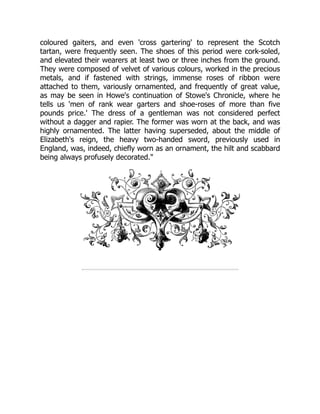 coloured gaiters, and even 'cross gartering' to represent the Scotch
tartan, were frequently seen. The shoes of this period were cork-soled,
and elevated their wearers at least two or three inches from the ground.
They were composed of velvet of various colours, worked in the precious
metals, and if fastened with strings, immense roses of ribbon were
attached to them, variously ornamented, and frequently of great value,
as may be seen in Howe's continuation of Stowe's Chronicle, where he
tells us 'men of rank wear garters and shoe-roses of more than five
pounds price.' The dress of a gentleman was not considered perfect
without a dagger and rapier. The former was worn at the back, and was
highly ornamented. The latter having superseded, about the middle of
Elizabeth's reign, the heavy two-handed sword, previously used in
England, was, indeed, chiefly worn as an ornament, the hilt and scabbard
being always profusely decorated."
 