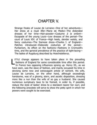 L
CHAPTER V.
Strange freaks of Louise de Lorraine—One of her adventures—
Her dress at a royal fête—Marie de Medici—The distended
dresses of her time—Hair-powder—Costume à la enfant—
Escapade of the young Louis—Low dresses of the period—The
court of Louis XIV. of France—High heels, slender waists, and
fancy costumes—The Siamese dress—Charles I. of England—
Patches introduced—Elaborate costumes of the period—
Puritanism, its effect on the fashions—Fashions in Cromwell's
time, and the general prevalence of the practice of tight-lacing—
The ladies of Augsburg described by Hoechstetterus.
ittle change appears to have taken place in the prevailing
fashions of England for some considerable time after this period.
In France two opposing influences sprang up. Henry III., as we
have seen, was the slave of fashion, and mainly occupied his time in
devising some new and extravagant article of raiment. His wife,
Louise de Lorraine, on the other hand, although exceedingly
handsome, was of a gloomy, stern, and ascetic disposition, dressing
more like a nun than the wife of so gay a husband. She caused
numerous sumptuary laws to be framed, in order to, if possible,
reduce the style of ladies' dress to a standard nearer her own; and
the following anecdote will serve to show the petty spirit in which her
powers were sought to be exercised.
 