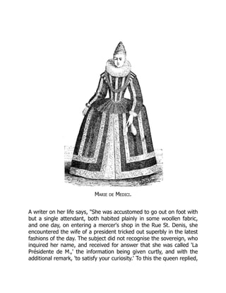Marie de Medici.
A writer on her life says, "She was accustomed to go out on foot with
but a single attendant, both habited plainly in some woollen fabric,
and one day, on entering a mercer's shop in the Rue St. Denis, she
encountered the wife of a president tricked out superbly in the latest
fashions of the day. The subject did not recognise the sovereign, who
inquired her name, and received for answer that she was called 'La
Présidente de M.,' the information being given curtly, and with the
additional remark, 'to satisfy your curiosity.' To this the queen replied,
 