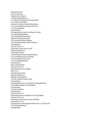 Review Exercises
Practice Exercises
Programming Projects
3. Implementing Classes
3.1 Instance Variables and Encapsulation
3.1.1 Instance Variables
Syntax 3.1 Instance Variable Declaration
3.1.2 The Methods of the Counter Class
3.1.3 Encapsulation
InterActivities
3.2 Specifying the Public Interface of a Class
3.2.1 Specifying Methods
3.2.2 Specifying Constructors
Syntax 3.2 Class Declaration
3.2.3 Using the Public Interface
3.2.4 Commenting the Public Interface
InterActivities
Common Error 3.1
Declaring a Constructor as void
Programming Tip 3.1
The javadoc Utility
3.3 Providing the Class Implementation
3.3.1 Providing Instance Variables
3.3.2 Providing Constructors
3.3.3 Providing Methods
InterActivities
More InterActivities
Common Error 3.2
Ignoring Parameter Variables
How To 3.1
Implementing a Class
Worked Example 3.1
Making a Simple Menu
3.4 Unit Testing (Testing Track)
InterActivities
Computing & Society 3.1 Electronic Voting Machines
3.5 Problem Solving: Tracing Objects
InterActivities
3.6 Local Variables
InterActivities
Common Error 3.3
Duplicating Instance Variables in Local Variables
Common Error 3.4
Providing Unnecessary Instance Variables
Common Error 3.5
Forgetting to Initialize Object References in a Constructor
3.7 The this Reference
InterActivities
 