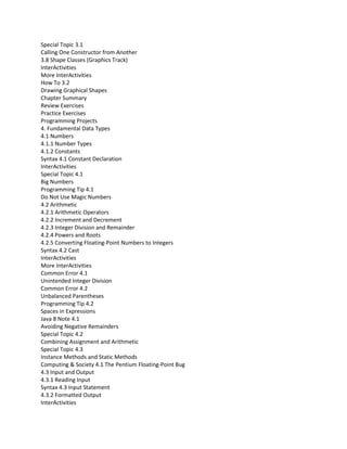 Special Topic 3.1
Calling One Constructor from Another
3.8 Shape Classes (Graphics Track)
InterActivities
More InterActivities
How To 3.2
Drawing Graphical Shapes
Chapter Summary
Review Exercises
Practice Exercises
Programming Projects
4. Fundamental Data Types
4.1 Numbers
4.1.1 Number Types
4.1.2 Constants
Syntax 4.1 Constant Declaration
InterActivities
Special Topic 4.1
Big Numbers
Programming Tip 4.1
Do Not Use Magic Numbers
4.2 Arithmetic
4.2.1 Arithmetic Operators
4.2.2 Increment and Decrement
4.2.3 Integer Division and Remainder
4.2.4 Powers and Roots
4.2.5 Converting Floating-Point Numbers to Integers
Syntax 4.2 Cast
InterActivities
More InterActivities
Common Error 4.1
Unintended Integer Division
Common Error 4.2
Unbalanced Parentheses
Programming Tip 4.2
Spaces in Expressions
Java 8 Note 4.1
Avoiding Negative Remainders
Special Topic 4.2
Combining Assignment and Arithmetic
Special Topic 4.3
Instance Methods and Static Methods
Computing & Society 4.1 The Pentium Floating-Point Bug
4.3 Input and Output
4.3.1 Reading Input
Syntax 4.3 Input Statement
4.3.2 Formatted Output
InterActivities
 