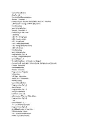 More InterActivities
How To 4.1
Carrying Out Computations
Worked Example 4.1
Computing the Volume and Surface Area of a Pyramid
4.4 Problem Solving: First Do It By Hand
InterActivities
More InterActivities
Worked Example 4.2
Computing Travel Time
4.5 Strings
4.5.1 The String Type
4.5.2 Concatenation
4.5.3 String Input
4.5.4 Escape Sequences
4.5.5 Strings and Characters
4.5.6 Substrings
InterActivities
More InterActivities
Programming Tip 4.3
Reading Exception Reports
Special Topic 4.4
Using Dialog Boxes for Input and Output
Computing & Society 4.2 International Alphabets and Unicode
Chapter Summary
Review Exercises
Practice Exercises
Programming Projects
5. Decisions
5.1 The if Statement
Syntax 5.1 if Statement
InterActivities
More InterActivities
Programming Tip 5.1
Brace Layout
Programming Tip 5.2
Always Use Braces
Common Error 5.1
A Semicolon After the if Condition
Programming Tip 5.3
Tabs
Special Topic 5.1
The Conditional Operator
Programming Tip 5.4
Avoid Duplication in Branches
5.2 Comparing Values
5.2.1 Relational Operators
Syntax 5.2 Comparisons
 