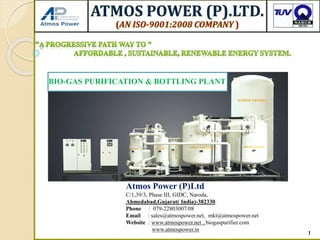 1
Atmos Power (P)Ltd
C/1,39/3, Phase III, GIDC, Naroda,
Ahmedabad,Gujarat( India)-382330.
Phone : 079-22803007/08
Email : sales@atmospower.net, mkt@atmospower.net
Website : www.atmospower.net , biogaspurifier.com
www.atmospower.in
BIO-GAS PURIFICATION & BOTTLING PLANT
 