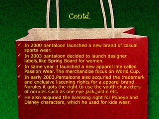 Contd.
 In 2000 pantaloon launched a new brand of casual
sports wear.
 In 2003 pantaloon decided to launch designer
labels,like Spring Board for women.
 In same year it launched a new apparel line called
Passion Wear.The merchandize focus on World Cup.
 In early 2003,Pantaloons also acquried the trademark
and exclusive liscening rights for a apparel brand
Norules.it gots the right to use the youth characters
of norules such as one eye jack,justin etc.
 He also acquried the licensing right for Popeye and
Disney characters, which he used for kids wear.
 