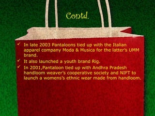 Contd.
 In late 2003 Pantaloons tied up with the Italian
apparel company Moda & Musica for the latter’s UMM
brand.
 It also launched a youth brand Rig.
 In 2001,Pantaloon tied up with Andhra Pradesh
handloom weaver’s cooperative society and NIFT to
launch a womens’s ethnic wear made from handloom.
 