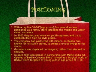 POSITIONING
 With a tag line “0-80”(age group),first pantaloon was
positioned as a family store targeting the middle and upper
class customers.
 In 2003 they focused more on youth segment and try to
establish itself high on style graph.
 The company had partnered with Gibam, an Italian firm
known for its stylish stores, to create a unique image for its
stores.
 Garments was displaced on hangers, rather than stacked in
shelves.
 In april 2004 pantaloons in partnership with Mattel india ltd.
Opened a ‘Barbie Concept Store’ named as a Magical world of
Barbie which targeted at young girls,in age group of 3-10.
 