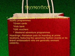 PROMOTION
 To gain customer loyalty pantaloons launched following
loyalty programmes
*Green cards
*Kids bank
*Gift vouchers
* Weekend adventure programmes
 Hoardings:-Pantaloon puts its hoarding at prime
locations, featuring the upcoming Fashion events or its
brand ambassadors who are generally eminent
celebrity.
 