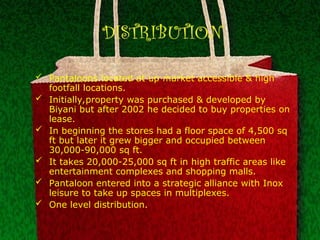 DISTRIBUTION
 Pantaloons located at up market accessible & high
footfall locations.
 Initially,property was purchased & developed by
Biyani but after 2002 he decided to buy properties on
lease.
 In beginning the stores had a floor space of 4,500 sq
ft but later it grew bigger and occupied between
30,000-90,000 sq ft.
 It takes 20,000-25,000 sq ft in high traffic areas like
entertainment complexes and shopping malls.
 Pantaloon entered into a strategic alliance with Inox
leisure to take up spaces in multiplexes.
 One level distribution.
 