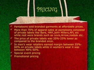 PRICING
 Pantaloons sold branded garments at affordable prices.
 More than 70% of apparel sales at pantaloons consisted
of private labels like Bare, HNY,John Millers,AFL etc
while rest were brands such as Levis,Arrow,reebok etc.
 The price of private labels was 20%-25% lower as
compared to the branded once.
 In men’s wear retailers earned margin between 55%-
60% on private labels while in women’s wear it was
between 48%-50%.
 Special event pricing
 Promotional pricing
 