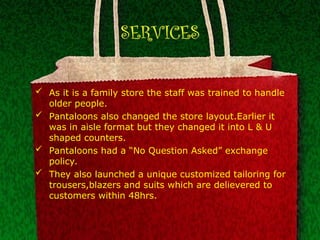 SERVICES
 As it is a family store the staff was trained to handle
older people.
 Pantaloons also changed the store layout.Earlier it
was in aisle format but they changed it into L & U
shaped counters.
 Pantaloons had a “No Question Asked” exchange
policy.
 They also launched a unique customized tailoring for
trousers,blazers and suits which are delievered to
customers within 48hrs.
 