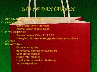 STP OF PANTALOON
 GEOGRAPHIC-urban,metropolitan cities
 DEMOGRAPHIC-
Family Size-family life cycle
Income-upper middle &high
 PSYCHOGRAPHIC-
Socioeconomic Class-A1,A2,B2
Lifestyle-culture-oriented,sports-oriented,outdoor-
oriented
 BEHAVIORAL-
Occasions-regular
Benefits-quality,economy,service
User status-regular
Usage rate-medium
Loyalty status-medium & strong
Attitude-positive
 