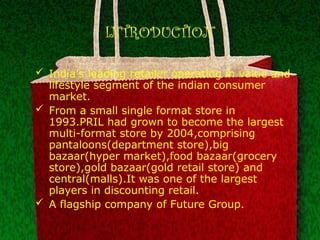 INTRODUCTION
 India’s leading retailer operating in value and
lifestyle segment of the indian consumer
market.
 From a small single format store in
1993.PRIL had grown to become the largest
multi-format store by 2004,comprising
pantaloons(department store),big
bazaar(hyper market),food bazaar(grocery
store),gold bazaar(gold retail store) and
central(malls).It was one of the largest
players in discounting retail.
 A flagship company of Future Group.
 