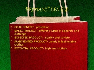 PRODUCT LEVELS
 CORE BENEFIT- protection
 BASIC PRODUCT- different types of apparels and
clothings
 EXPECTED PRODUCT- quality and variety
 AUGEMENTED PRODUCT- trendy & fashionable
clothes
 POTENTIAL PRODUCT- high end clothes
 