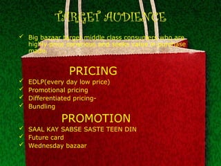 TARGET AUDIENCE
 Big bazaar target middle class consumers who are
highly price conscious and seeks value in purchase
made.
PRICING
 EDLP(every day low price)
 Promotional pricing
 Differentiated pricing-
 Bundling
PROMOTION
 SAAL KAY SABSE SASTE TEEN DIN
 Future card
 Wednesday bazaar
 