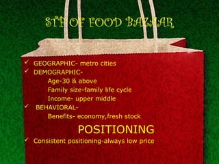 STP OF FOOD BAZAAR
 GEOGRAPHIC- metro cities
 DEMOGRAPHIC-
Age-30 & above
Family size-family life cycle
Income- upper middle
 BEHAVIORAL-
Benefits- economy,fresh stock
POSITIONING
 Consistent positioning-always low price
 