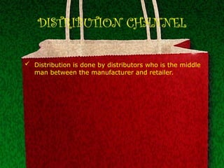DISTRIBUTION CHANNEL
 Distribution is done by distributors who is the middle
man between the manufacturer and retailer.
 