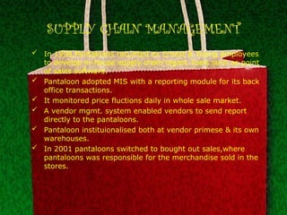 SUPPLY CHAIN MANAGEMENT
 In 1998,Pantaloons recurited ex Ernest & Young employees
to develop in-house supply chain mgmt. tools such as point
of sales software.
 Pantaloon adopted MIS with a reporting module for its back
office transactions.
 It monitored price fluctions daily in whole sale market.
 A vendor mgmt. system enabled vendors to send report
directly to the pantaloons.
 Pantaloon instituionalised both at vendor primese & its own
warehouses.
 In 2001 pantaloons switched to bought out sales,where
pantaloons was responsible for the merchandise sold in the
stores.
 