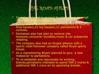THE ROAD AHEAD
 Pantaloon planed to expand its retail stores to small
cities like lucknow,nagpur etc.
 By the end of 2005,pantaloon is expected to have 30
food bazaars,22 big bazaars,21 pantaloons & 4
centrals.
 Pantaloon also had plan to venture into
footwear,consumer durables,music & car acessories
retailing.
 The company also had an forged alliance with a
sports retail footwear company called Royal sports
house.
 As a repositioning Biyani planned to give a new
makeover to pantaloons.
 To re-establish and rejuvenate its existing
brands,pantaloons intended to spend INR 2 crores &
additional INR 1 crore on its upcoming brands.
 
