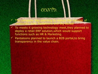 CONTD.
 The company was planning to reduce the number of
vendorsfor both Pantaloons and Big bazaar
 To meets it growing technology meet,they planned to
deploy a retail ERP solution,which would support
functions such as HR & Marketing.
 Pantaloons planned to launch a B2B portal,to bring
transparency in the value chain.
 