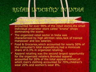 RETAIL INDUSTRY IN INDIA
 In 2003 India had over 10 million retail outlets
selling worth $200 billion.Unorganized sector
accounted for over 98% of the retail stores,the small
individual proprietor store called “kirana” shops
dominating the scene.
 The organized retail sector in India was
characterized by high attrition rates,lack of trained
manpower and low salaries.
 Food & Groceries,which accounted for nearly 50% of
the consumer’s total expenditure,had a miniscule
share of 0.3% in organized retailing.
 Apparel retailing was the second largest opportunity
for the organized retailers.Branded apparel
accounted for 20% of the total apparel market,of
which men’s clothing accounted for 70%,children’s
wear 20% and women’s wear 8%.
 