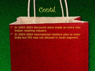 Contd.
 In 2002-2003 discounts store made an entry into
Indian retailing industry
 In 2003-2004 international retailers plan to enter
India but FDI was not allowed in retail segment.
 