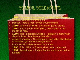 MAJOR MILESTONE
 1987: Company incorporated as Manz Wear Private
Limited. Launch of Pantaloons
 trouser, India’s first formal trouser brand.
 1991: Launch of BARE, the Indian jeans brand.
 1992: Initial public offer (IPO) was made in the
month of May.
 1994: The Pantaloon Shoppe – exclusive menswear
store in franchisee format launched
 across the nation. The company starts the distribution
of branded garments through multi-
 brand retail outlets across the nation.
 1995: John Miller – Formal shirt brand launched.
 1997: Pantaloons – India’s family store launched in
Kolkata.
 