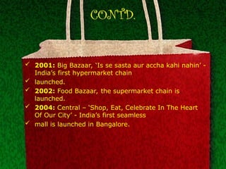 CONTD.
 2001: Big Bazaar, ‘Is se sasta aur accha kahi nahin’ -
India’s first hypermarket chain
 launched.
 2002: Food Bazaar, the supermarket chain is
launched.
 2004: Central – ‘Shop, Eat, Celebrate In The Heart
Of Our City’ - India’s first seamless
 mall is launched in Bangalore.
 