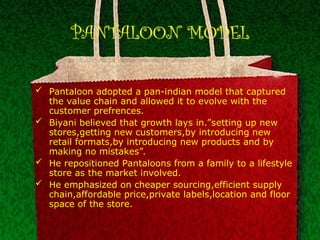 PANTALOON MODEL
 Pantaloon adopted a pan-indian model that captured
the value chain and allowed it to evolve with the
customer prefrences.
 Biyani believed that growth lays in.”setting up new
stores,getting new customers,by introducing new
retail formats,by introducing new products and by
making no mistakes”.
 He repositioned Pantaloons from a family to a lifestyle
store as the market involved.
 He emphasized on cheaper sourcing,efficient supply
chain,affordable price,private labels,location and floor
space of the store.
 