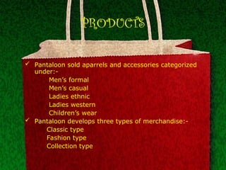 PRODUCTS
 Pantaloon sold aparrels and accessories categorized
under:-
Men’s formal
Men’s casual
Ladies ethnic
Ladies western
Children’s wear
 Pantaloon develops three types of merchandise:-
Classic type
Fashion type
Collection type
 