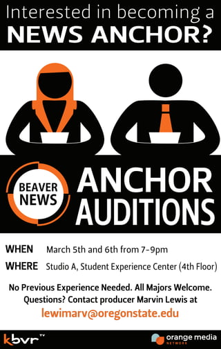 Questions? Contact producer Marvin Lewis at
lewimarv@oregonstate.edu
WHEN
WHERE
Interested in becoming a
NEWS ANCHOR?
No Previous Experience Needed. All Majors Welcome.
March 5th and 6th from 7-9pm
Studio A, Student Experience Center (4th Floor)
ANCHOR
AUDITIONS
 