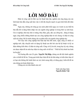 Đồ án Điện Tử Công Suất GVHD: Ths.Nguyễn Thị Điệp
LỜI MỞ ĐẦU
Điện tử công suất là lĩnh vực kỹ thuật hiện đại, nghiên cứu ứng dụng của các
linh kiện bán dẫn công suất làm việc ở chố độ chuyển mạch và quá trình biến đổi điện
năng.
Ngày này, không chỉ riêng gì các nước phát triển ngay cả ở nước ta các thiết bị
bán dẫn đã và đang thâm nhập vào các ngành công nghiệp và trong lĩnh vự sinh hoạt.
Các xí nghiệp, nhà máy như xi măng, thủy điện, giấy, dệt, sợi, đóng tàu…đang sử dụng
ngày càng nhiều những thành tựu của công nghiệp điện tử nói chung và điện tử công
suất nói riêng. Đó là mình chứng cho sự phát triển của ngành công nghiệp này.
Với mục tiêu công nghiệp hóa hiện đại hóa đất nước, ngày càng có nhiều xí
nghiệp mới, dây chuyền mới sử dụng kỹ thuật cao đòi hỏi cán bộ kỹ thuật và kỹ sư
điện những kiến thức về điện tử công suất. Cũng với lỹ do đó, trong học kỳ này chúng
em được nhận đồ án môn học điện tử công suất với đề tài: “ Thiết kế bộ chỉnh lưu hình
tia ba pha”.
Với hướng dẫn của Cô giáo: Nguyễn Thị Điệp, chúng em đã tiến hành nghiên
cứu và thiết kế đồ án. Trong quá trình thực hiện đề tài do khả năng và kiến thức thực tế
có hạn nên không thể tránh khỏi sai sót, kính mong thầy cô đóng góp ý kiến để đồ án
của chúng em hoàn thiện hơn.
Chúng em xin trân thành cảm ơn!
Sinh viên thực hiện
Nguyễn Khắc Việt
1
 