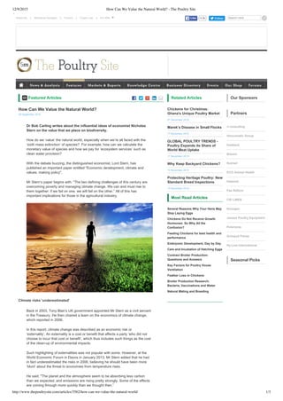12/9/2015 How Can We Value the Natural World? - The Poultry Site
http://www.thepoultrysite.com/articles/3562/how-can-we-value-the-natural-world/ 1/3
Subscribe  |  Marketing Packages  |  Forums  |  Cookie Law  | Search hereFollow
       Featured Articles
Dr Bob Carling writes about the influential ideas of economist Nicholas
Stern on the value that we place on biodiversity.
How do we ‘value’ the natural world, especially when we’re all faced with the
‘sixth mass extinction’ of species?  For example, how can we calculate the
monetary value of species and how we pay for ‘ecosystem services’ such as
clean water provision?
With the debate buzzing, the distinguished economist, Lord Stern, has
published an important paper entitled "Economic development, climate and
values: making policy".
Mr Stern’s paper begins with: “The two defining challenges of this century are
overcoming poverty and managing climate change. We can and must rise to
them together: if we fail on one, we will fail on the other.” All of this has
important implications for those in the agricultural industry.
Climate risks 'underestimated'
Back in 2003, Tony Blair’s UK government appointed Mr Stern as a civil servant
in the Treasury. He then chaired a team on the economics of climate change,
which reported in 2006.
In this report, climate change was described as an economic risk or
‘externality’. An externality is a cost or benefit that affects a party ‘who did not
choose to incur that cost or benefit’, which thus includes such things as the cost
of the clean­up of environmental impacts.
Such highlighting of externalities was not popular with some. However, at the
World Economic Forum in Davos in January 2013, Mr Stern added that he had
in fact underestimated the risks in 2006, believing he should have been more
‘blunt’ about the threat to economies from temperature rises.
He said: "The planet and the atmosphere seem to be absorbing less carbon
than we expected, and emissions are rising pretty strongly. Some of the effects
are coming through more quickly than we thought then.”
Related Articles
Chickens for Christmas:
Ghana's Unique Poultry Market
01 December 2015
Marek’s Disease in Small Flocks
17 November 2015
GLOBAL POULTRY TRENDS ­
Poultry Expands its Share of
World Meat Uptake
17 November 2015
Why Keep Backyard Chickens?
10 November 2015
Protecting Heritage Poultry: New
Standard Breed Inspections
10 November 2015
Most Read Articles
Several Reasons Why Your Hens May
Stop Laying Eggs
Chickens Do Not Receive Growth
Hormones: So Why All the
Confusion?
Feeding Chickens for best health and
performance
Embryonic Development, Day by Day
Care and Incubation of Hatching Eggs
Contract Broiler Production:
Questions and Answers
Key Factors for Poultry House
Ventilation
Feather Loss in Chickens
Broiler Production Research:
Bacteria, Vaccinations and Water
Natural Mating and Breeding
Our Sponsors
Partners
rl consulting
Vencomatic Group
Hubbard
Biomin
Nutriad
ECO Animal Health
Halamid
Pas Reform
CID LINES
Novogen
Jansen Poultry Equipment
Petersime
Grimaud Freres
Hy­Line International
Seasonal Picks
4.2kLike
How Can We Value the Natural World?
29 September 2015
         
News & Analysis Features Markets & Reports Knowledge Centre Business Directory Events Our Shop Forums
Our sites 
 