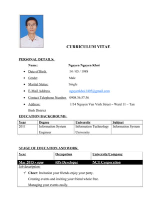 CURRICULUM VITAE
PERSONAL DETAILS:
Name: Nguyen Nguyen Khoi
• Date of Birth 14 / 05 / 1988
• Gender Male
• Marital Status: Single
• E-Mail Address nguyenkhoi1405@gmail.com
• Contact Telephone Number 0908.36.57.56
• Address: 1/34 Nguyen Van Vinh Street – Ward 11 – Tan
Binh District
EDUCATION BACKGROUND:
Year Degree University Subject
2011 Information System
Engineer
Information Technology
University
Information System
STAGE OF EDUCATION AND WORK
Year Occupation University/Company
Mar 2015 - now iOS Developer NCT Corporation
Job description:
 Cheer: Invitation your friends enjoy your party.
Creating events and inviting your friend whole free.
Managing your events easily.
 