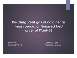 Re-Using Vent gas of calciner as
heat source for Fluidised bed
dryer of Plant-04
MENTOR :
Yati varshneya
SUBMITTED BY:
Priyanka Agrawal
 