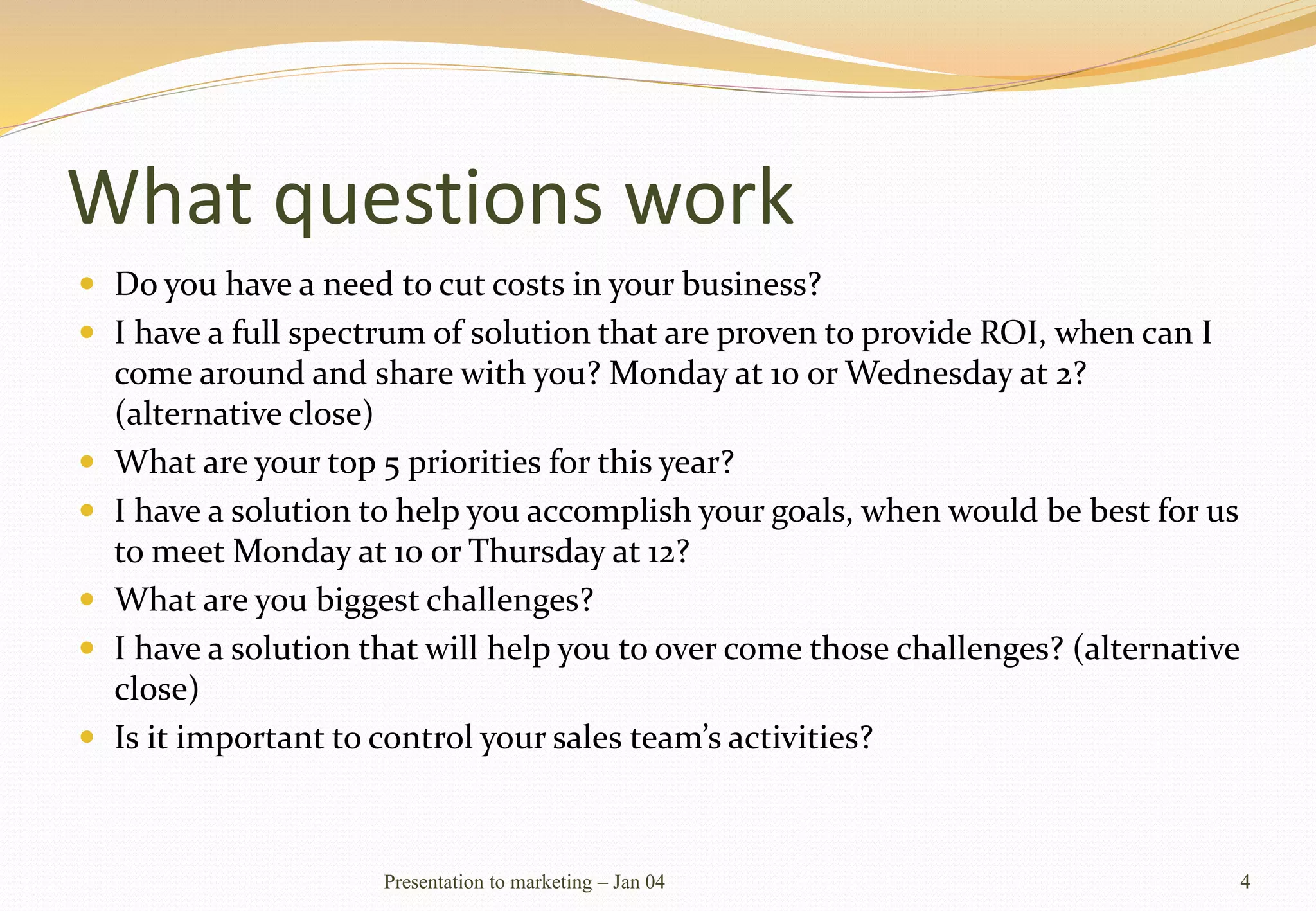 What questions work
 Do you have a need to cut costs in your business?
 I have a full spectrum of solution that are proven to provide ROI, when can I
come around and share with you? Monday at 10 or Wednesday at 2?
(alternative close)
 What are your top 5 priorities for this year?
 I have a solution to help you accomplish your goals, when would be best for us
to meet Monday at 10 or Thursday at 12?
 What are you biggest challenges?
 I have a solution that will help you to over come those challenges? (alternative
close)
 Is it important to control your sales team’s activities?
Presentation to marketing – Jan 04 4
 