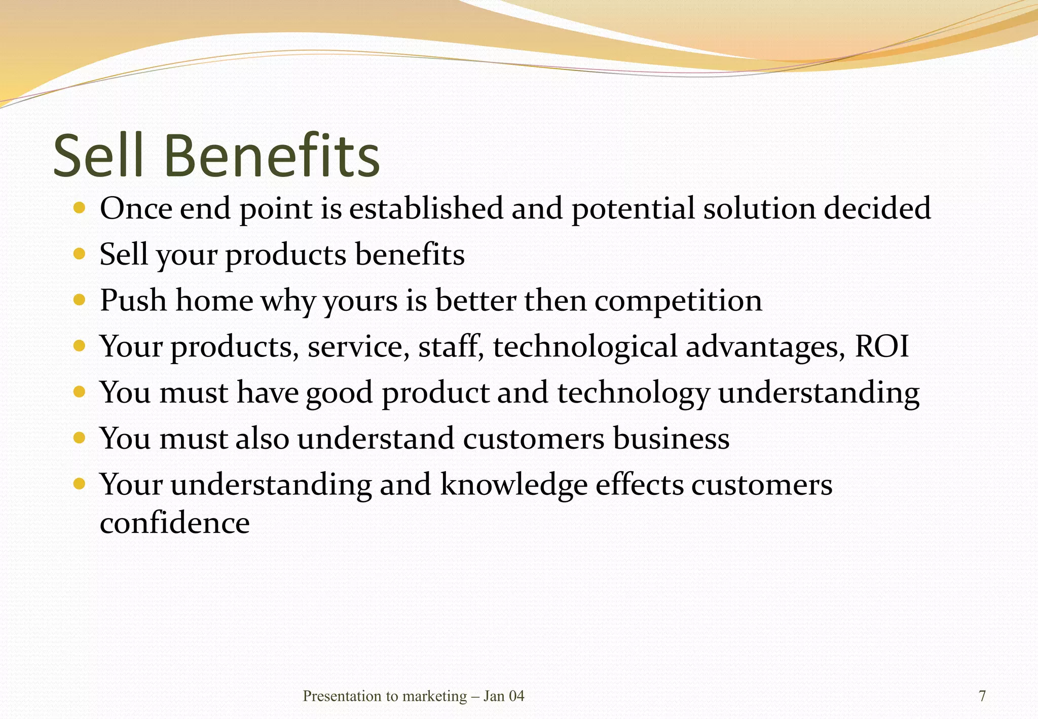 Sell Benefits
 Once end point is established and potential solution decided
 Sell your products benefits
 Push home why yours is better then competition
 Your products, service, staff, technological advantages, ROI
 You must have good product and technology understanding
 You must also understand customers business
 Your understanding and knowledge effects customers
confidence
Presentation to marketing – Jan 04 7
 