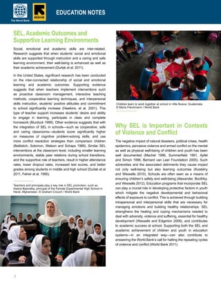 2
SEL, Academic Outcomes and
Supportive Learning Environments
Social, emotional and academic skills are inter-related.
Research suggests that when students’ social and emotional
skills are supported through instruction and a caring and safe
learning environment, their well-being is enhanced as well as
their academic achievement (Durlak et al. 2011).
In the United States, significant research has been conducted
on the inter-connected relationship of social and emotional
learning and academic outcomes. Supporting evidence
suggests that when teachers implement interventions such
as proactive classroom management, interactive teaching
methods, cooperative learning techniques, and interpersonal
skills instruction, students’ positive attitudes and commitment
to school significantly increase (Hawkins, et al. 2001). This
type of teacher support increases students’ desire and ability
to engage in learning, participate in class and complete
homework (Murdock 1999). Other evidence suggests that with
the integration of SEL in schools—such as cooperative, safe
and caring classrooms—students score significantly higher
on measures of cognitive problem-solving skills, and use
more conflict resolution strategies than comparison children
(Battistich, Solomon, Watson and Schaps 1989). Similar SEL
interventions at the classroom level, including smaller learning
environments, stable peer relations during school transitions,
and the supportive role of teachers, result in higher attendance
rates, lower dropout rates, increased test scores, and better
grades among students in middle and high school (Durlak et al
2011, Felner et al. 1995).
Why SEL is Important in Contexts
of Violence and Conflict
The negative impact of natural disasters, political crises, health
epidemics, pervasive violence and armed conflict on the mental
as well as physical well-being of children and youth has been
well documented (Machel 1996, Summerfield 1991, Apfel
and Simon 1996, Bernard van Leer Foundation 2005). Such
adversities and the associated detriments they cause impact
not only well-being but also learning outcomes (Kostelny
and Wessells 2010). Schools are often seen as a means of
ensuring children’s safety and well-being (Alexander, Boothby,
and Wessells 2012). Education programs that incorporate SEL
can play a crucial role in developing protective factors in youth
which mitigate the negative developmental and behavioral
effects of exposure to conflict. This is achieved through building
intrapersonal and interpersonal skills that are necessary for
managing emotions and building healthy relationships. SEL
strengthens the healing and coping mechanisms needed to
deal with adversity, violence and suffering, essential for healthy
development (Wessells and Edgerton 2008), and contributes
to academic success at school. Supporting both the SEL and
academic achievement of children and youth in education
systems—in an integrated way—can also contribute to
answering the World Bank’s call for halting the repeating cycles
of violence and conflict (World Bank 2011).
EDUCATION NOTES
Children learn to work together at school in Villa Nueva, Guatemala.
© Maria Fleichmann / World Bank
EDUCATION NOTES
Teachers and principals play a key role in SEL promotion, such as
Hasira Basiratka, principal of the Female Experimental High School in
Herat, Afghanistan. © Graham Crouch / World Bank
 