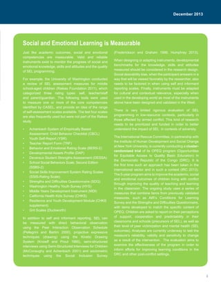3
February 2012
Just like academic outcomes, social and emotional
competencies are measurable. Valid and reliable
instruments exist to monitor the progress of social and
emotional knowledge, skills and attitudes and the quality
of SEL programming.
For example, the University of Washington conducted
a review of SEL assessment measures for middle
school-aged children (Raikes Foundation 2011), which
categorized three rating types: self, teacher/staff
and parent/guardian. The following tools were used
to measure one or more of the core competencies
identified by CASEL, and provide an idea of the range
of self-assessment scales available. The last four scales
are also frequently used but were not part of the Raikes
study.
•	 Achenbach System of Empirically Based
Assessment: Child Behavior Checklist (CBCL)
•	 Youth Self-Report (YSR)
•	 Teacher Report Form (TRF)
•	 Behavior and Emotional Rating Scale (BERS-2)
•	 Developmental Assets Profile (DAP)
•	 Devereux Student Strengths Assessment (DESSA)
•	 School Social Behaviors Scale, Second Edition
(SSBS-2)
•	 Social Skills Improvement System Rating Scales
(SSIS-Rating Scale)
•	 Strengths and Difficulties Questionnaire (SDQ)
•	 Washington Healthy Youth Survey (HYS)
•	 Middle Years Development Instrument (MDI)
•	 California Health Kids Survey (CHKS)
•	 Resilience and Youth Development Module (CHKS
supplement)
•	 Grit Scales (Duckworth)
In addition to self and informant reporting, SEL can
be measured with direct behavioral observation
using the Peer Interaction Observation Schedule
(Pellegrini and Bartini 2000), projective expressive
techniques (drawing) using the Kinetic Drawing
System (Knowff and Prout 1985), semi-structured
interviews using Semi-Structured Interviews for Children
(McConaughy and Achenbach 2001) and sociometric
techniques using the Social Inclusion Survey
(Frederickson and Graham 1999, Humphrey 2013).
When designing or adapting instruments, developmental
benchmarks for the knowledge, skills and attitudes
measured should be considered in the research design.
Social desirability bias, when the participant answers in a
way that will be viewed favorably by the researcher, also
needs to be factored in when using self and informant
reporting scales, Finally, instruments must be adapted
for cultural and contextual relevance, especially when
used in the developing world as most of the instruments
above have been designed and validated in the West.
There is very limited rigorous evaluation of SEL
programming in low-resource contexts, particularly in
those affected by armed conflict. This kind of research
needs to be prioritized and funded in order to better
understand the impact of SEL in contexts of adversity.
The International Rescue Committee, in partnership with
the Institute of Human Development and Social Change
at New York University, is currently conducting a cluster-
randomized trial of its OPEQ program (Opportunities
for Equitable Access to Quality Basic Education) in
the Democratic Republic of the Congo (DRC). It is
the first time such an approach has been taken in the
international sector and in such a context (IRC 2013).
The 5-year program aims to improve the academic, social
and emotional outcomes of children living with conflict
through improving the quality of teaching and learning
in the classroom. The ongoing study uses a series of
measures that combine items from previously validated
measures, such as AIR’s Conditions for Learning
Survey and the Strengths and Difficulties Questionnaire,
with items developed to match the specific content of
OPEQ. Children are asked to report on their perceptions
of support, cooperation and predictability in their
classrooms and schools (precursors of SEL), as well as
their level of peer victimization and mental health (SEL
outcomes). Analyses are currently underway to test the
measure’s reliability, validity and sensitivity to change
as a result of the intervention. The evaluation aims to
examine the effectiveness of the program in order to
inform efforts for improving learning conditions in the
DRC and other post-conflict settings.
Social and Emotional Learning is Measurable
December 2013
 