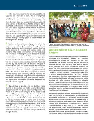 5
December 2013
1. In the classroom, students who feel safe, cared for and
supported are better able to learn. This is accomplished
through a school and classroom environment in which
students feel a sense of control and predictability, and
where there are clear and consistent structures, rules and
consequences for their behavior. As Elias and Zins (2007)
have noted, positive school environments promote SEL, and
SEL helps create supportive school climates. An example
from decades of experience in education work in conflict and
crisis-affected areas is the International Rescue Committee’s
(IRC) Healing Classrooms (2013). The program focuses on
expanding and supporting the ways teachers can create and
maintain “healing” learning spaces in which children can
recover, grow and develop.
2. Teachers and school personnel play a key role in the
education and well-being of a student. Through effective
teaching pedagogy and instructional practice teachers
enable students to develop and practice social and
emotional skills. School administrators can offer leadership
and guidance in reinforcing the use of these skills outside
the classroom and in school life. When teachers work on
their own social and emotional knowledge and skills, their
students also benefit. School administrators can prioritize
this kind of teacher professional development. Resilience
research by The World Bank with Palestine refugees in
the West Bank, Gaza and Jordan reveals the crucial role
teachers play in providing not only academic instruction,
but also care, advice and emotional support (World Bank
2013). This occurs in both direct ways (teacher visits to
students’ homes after particularly difficult moments, for
example) but also through integrated social and emotional
care within academic instruction, extra-curricular activities,
and opportunities for students to exercise leadership and
committed mutual support.
3. Opportunities for practice and skill building enable
students to demonstrate and model social and emotional
competencies with their peers, teachers and parents. The
Durlak et al. (2011) meta-analysis of 213 school-based
universal SEL programs concluded that the most effective
SEL student skill building programs were Sequenced,
Active, Focused and Explicit, or SAFE. These criteria can
be met by programs which use active forms of learning,
focus sufficient time on skill development, and have explicit
learning goals (Bickmore 1998, Bond and Hauf 2004, Durlak
1997, Dusenbury and Falco 1995, Gresham 1995). These
interventions have led to supportive class climate, positive
academic outcomes and a reduction in negative behaviors
amongst students.
Operationalizing SEL in Education
Systems
Education systems can identify and institutionalize existing
innovative and contextually relevant SEL practices.
Institutionalizing implies the provision of the policy
frameworks, the program structures and the resources to
integrate SEL with other education goals, such as learning,
school retention and equity. Increasingly, research has
shown that programming must be integrated into the long-
term environment, school curriculum or system (IASC 2007,
Hart 2012 , Zins and Elias 2007), not just temporary projects
or add-on activities (Retamal and Low 2010). Similarly,
the Inter-Agency Standing Committee’s (IASC) guidelines
recommend embedding the delivery of psychosocial related
activities into wider systems, including the education
system. They promote directing services to all children and
youth coping with the day-to-day stressors that violence and
conflict present—not just the more severe cases requiring
specialized services such as referrals for trauma counseling
(see figure on the next page).
The national education strategy against school violence in
Peru (2013-2016) is an example of such an institutionalized,
system-wide approach to SEL. Its Escuela Amiga component
works across multiple ministries and focuses explicitly on
social and emotional skills development, improving school
climate and strengthening school-community relations
(Peruvian Ministry of Education 2013). Curricular reform
has added an area called “personal development” as a core
learning outcome for students in kindergarten to grade 11,
with clear descriptions, sequencing and indicators for each
competency, capacity and skill that students need to master.
Parents’ participation in school planning helps promote SEL, such as
these mothers from a community school in Mali. © Jo Kelcey / World Bank
December 2013
 