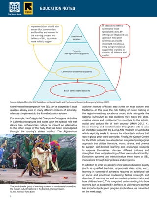 6
EDUCATION NOTESEDUCATION NOTESEDUCATION NOTES
More innovative examples of how SELcan be adapted to fit local
realities already exist in many different contexts of adversity,
often as complements to the formal education system.
For example, the Colegio del Cuerpo de Cartagena de Indias
in Colombia recognizes and builds upon the special role that
dance has in Colombian culture to present an alternative
to the other image of the body that has been promulgated
through the country’s violent conflict. The Afghanistan
National Institute of Music also builds on local culture and
traditions—in this case the rich history of music making in
the region—teaching vocational music skills alongside the
national curriculum so that students may “have the skills,
creative vision and confidence” to contribute to the artistic,
social and cultural life of their country (AMIN 2012: 4).
Social healing and transformation through the arts is also
an important aspect of the Living Arts Program in Cambodia
which explicitly seeks to restore the vibrant arts culture that
was in place prior to the genocide. Finally, the Qattan Centre
for the Child in Gaza has adopted an integrated pedagogical
approach that utilizes literature, music, drama, and cinema
to support self-directed learning and encourage students
to express themselves, discover different cultures and
strengthen their understanding of their own cultural identity.
Education systems can institutionalize these types of SEL
innovations through their policies and programs.
In addition to what we already know about education quality
(such as qualified teachers, appropriate class sizes, etc.),
learning in contexts of adversity requires an additional set
of social and emotional moderating factors (strength and
direction of learning) as well as mediating factors (why and
how children learn). This integrated understanding into how
learning can be supported in contexts of violence and conflict
has important policy and program implications, as presented
on the next page.
The youth theater group of teaching students in Honduras is focused on
the mayan cultural traditions in the Central American region.
© Joel Reyes / World Bank
Source: Adapted from the IASC Guidelines on Mental Health and Psychosocial Support in Emergency Settings (2007).
 