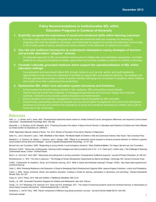 7
December 2013
Policy Recommendations to Institutionalize SEL within
Education Programs in Contexts of Adversity
1.	 Explicitly recognize the importance of social and emotional skills within learning outcomes
•	 Education policy must explicitly recognize that social and emotional skills are necessary for learning by
integrating SEL into the academic curriculum, and reinforcing the support of schools and education communities
to the broader goals of caring, empathy and social cohesion in the aftermath of violence and conflict.
2.	 Use risk and resilience frameworks to understand maladaptive coping strategies of learners
and provide alternative “adaptive” choices
•	 An integrated approach to SEL and academic learning should mitigate risks and maladaptive approaches, and foster
resilience by using and protecting the assets, opportunities and services available to learners in contexts of adversity.
3.	 Consider culturally grounded mediums which support the operationalization of SEL within
education settings
•	 Core education services should reflect SEL through mediums such as arts, sports, and youth leadership
opportunities to help ensure the relevance of activities to support SEL and academic learning. The strategic use
of these approaches promotes a sense of positive identity, belonging and connection in situations where violence
and conflict have often undermined the social fabric.
4.	 Systematize SEL within core education system structures and functions
•	 School leadership should undergo training in risk, resilience, SEL and positive school climate.
•	 Teacher training should focus explicitly on pedagogical approaches and curriculum design that is learner-
centered, interactive and promotes positive discipline and reinforcement.
•	 School discipline and behavior management practices should be guided by SEL principles.
•	 School-family partnerships should be adopted such as school-based management and community participation
structures to promote and reinforce the importance of social and emotional well-being for children and youth at
home and in the community.
December 2013
References
Aber, J.L., J.I. Brown, and S. Jones. 2003. “Developmental trajectories toward violence in middle childhood:Course, demographic differences, and response to school-based
intervention.” Developmental Psychology 39(2): 324-348.
Alexander, J., N. Boothby, and M. Wessells. 2010. “Protecting Education from Attack: A State-of-the-Art Review” In Education and Protection of Children and Youth Affected
by Armed Conflict: An Essential Link. UNESCO.
ANIM, Afghanistan National Institute of Music, The. 2012. Ministry of Education of the Islamic Republic of Afghanistan.
Apfel, R.J., and S. Bennett S. (eds.). 1996. Minefields in their Hearts: The Mental Health of Children in War and Communal Violence. New Haven: Yale University Press.
Battistich,V., D. Solomon, M. Watson, J. Solomon, and E. Schaps. 1989. “Effects of an elementary school program to enhance prosocial behavior on children’s cognitive
social problem-solving skills and strategies.” Journal of Applied Developmental Psychology, 10:147-169.
Bernard van Leer Foundation. 2005. “Responding to young children in post-emergency situations.” Early Childhood Matters. The Hague: Bernard van Leer Foundation.
Bickmore, K.2007. “Taking risks, building peace: Teaching conflict strategies and skills to students from 6-16+.” In H. Claire and C. Holden (eds.), The Challenge of Teaching
Controversial Issues. London: Trentham Books.
Bond, L.A., and A.M.C. Hauf. 2004. “Taking stock and putting stock in primary prevention: Characteristics of effective programs.” Journal of Primary Prevention, 24,199–221.
Bronfenbrenner, U. 1979. “The child in classroom.” The Ecology of Human Development: Experiments by Nature and Design. Cambridge, MA: Harvard University Press.
CASEL, Collaborative for Academic, Social, and Emotional Learning. 2013. What is Social and Emotional Learning? Chicago: CASEL. http://www.casel.org/social-and-
emotional-learning
Cefai, C. 2008. Promoting Resilience in the Classroom: A Guide to Developing Pupil’s Emotional and Cognitive Skills. Jessica Kingsley Publishers: London and Philadelphia.
Cohen, J. 2006. “Social, emotional, ethical, and academic education: Creating a climate for learning, participation in democracy, and well-being.” Harvard Educational
Review 76(2): 201-237.
Dupuy, K., and K. Peters. 2010. War and Children: A Reference Handbook. ABC-CLIO.
Durlak, J.A. 1997. Successful Prevention Programs for Children and Adolescents. New York: Plenum.
Durlak, J.A., R.P. Weissberg, A.B. Dymnicki, R.D. Taylor and K.B. Schellinger. 2011. “The impact of enhancing students’ social and emotional learning: A meta-analysis of
school-based universal interventions.” Child Development 82(1): 405-432.
Dusenbury, L., and M. Falco. 1995. “Eleven components of effective drug abuse prevention curricula.” Journal of School Health 65(10): 420–425.
Continued overleaf.
 