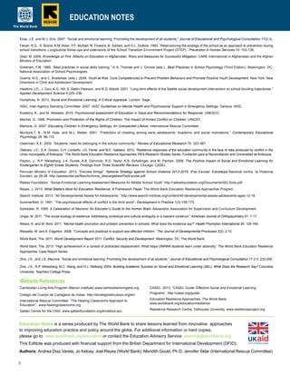 8
Education Notes is a series produced by The World Bank to share lessons learned from innovative approaches
to improving education practice and policy around the globe. For additional information or hard copies,
please go to www.worldbank.org/education or contact the Education Advisory Service: eservice@worldbank.org.
This EdNote was produced with financial support from the British Department for International Development (DFID).
Authors: Andrea Diaz Varela, Jo Kelcey, Joel Reyes (World Bank); Meridith Gould, Ph.D, Jennifer Sklar (International Rescue Committee)
Cambodian Living Arts Program (Marion Institute) www.cambodianlivingarts.org
Colegio del Cuerpo de Cartagena de Indias. http://elcolegiodelcuerpo.org/en/
International Rescue Committee. “The Healing Classrooms Approach to
Education”. www.healingclassrooms.org
Qattan Centre for the Child. www.qattanfoundation.org/en/about-qcc
CASEL. 2013. “CASEL Guide: Effective Social and Emotional Learning
Programs”. http://casel.org/guide/
Education Resilience Approaches, The World Bank.
www.worldbank.org/education/resilience
Resilience Research Centre, Dalhousie University. www.resilienceproject.org
EDUCATION NOTES
Elias, J.E. and M.J. Zins. 2007. “Social and emotional learning: Promoting the development of all students.” Journal of Educational and Psychological Consultation 17(2-3).
Felner, R.D., S. Brand, A.M. Adan, P.F. Mulhall, N. Flowers, B. Sartain, and D.L. DuBois. 1993. “Restructuring the ecology of the school as an approach to prevention during
school transitions: Longitudinal follow-ups and extensions of the School Transition Environment Project (STEP).” Prevention in Human Services 10: 103-136.
Glad, M. 2009. Knowledge on Fire: Attacks on Education in Afghanistan: Risks and Measures for Successful Mitigation. CARE International in Afghanistan and the Afghan
Ministry of Education.
Gresham, F.M. 1995. “Best practices in social skills training.” In A. Thomas and J. Grimes (eds.)., Best Practices in School Psychology (Third Edition). Washington, DC:
National Association of School Psychologists.
Guerra, N.G., and C. Bradshaw. (eds.). 2008. Youth at Risk: Core Competencies to Prevent Problem Behaviors and Promote Positive Youth Development. New York: New
Directions in Child and Adolescent Development.
Hawkins J.D., J. Guo, K.G. Hill, S. Battin-Pearson, and R.D. Abbott. 2001. “Long term effects of the Seattle social development intervention on school bonding trajectories.”
Applied Development Science 5:225–236.
Humphrey, N. 2013. Social and Emotional Learning: A Critical Appraisal. London: Sage.
IASC, Inter-Agency Standing Committee. 2007. IASC Guidelines on Mental Health and Psychosocial Support in Emergency Settings. Geneva: IASC.
Kostelny, K., and M. Wessels. 2010. Psychosocial assessment of Education in Gaza and Recommendations for Response. UNESCO.
Machel, G. 1996. Promotion and Protection of the Rights of Children: The Impact of Armed Conflict on Children. UNICEF.
Martone, G. 2007. Educating Children in Emergency Settings: An Unexpected Lifeline. International Rescue Committee.
Murdock,T. B., N.M. Hale, and M.J. Weber. 2001. “Predictors of cheating among early adolescents: Academic and social motivations.” Contemporary Educational
Psychology 26: 96-115.
Osterman, K.E. 2000. “Students’ need for belonging in the school community.” Review of Educational Research 70: 323-367.
Otalvaro, J.C., E.A. Orozco, O.H. Londoño, J.D. Ferrer, and M.E. Galeano. 2012. “Resilience responses of the education community in the face of risks produced by conflict in the
Urrao municipality of Antioquia.” The World Bank Education Resilience Approaches; RES-Research Studies Series: Fundación para la Reconciliación and Universidad de Antioquia.
Payton, J., R.P. Weissberg, J.A. Durlak, A.B. Dymnicki, R.D. Taylor, K.B. Schellinger, and M. Pachan. 2008. The Positive Impact of Social and Emotional Learning for
Kindergarten to Eighth Grade Students: Findings from Three Scientific Reviews. Chicago: CASEL.
Peruvian Ministry of Education. 2013. “Escuela Amiga”. National Strategy against School Violence 2013-2016. (Paz Escolar: Estrategia Nacional contra la Violencia
Escolar). pp 26-28. http://pazescolar.pe/files/Archivos_descargables/PazEscolar.pdf
Raikes Foundation. “Social-Emotional Learning Assessment Measures for Middle School Youth” http://raikesfoundation.org/Documents/SELTools.pdf
Reyes, J. 2013. What Matters Most for Education Resilience: A Framework Paper. The World Bank Education Resilience Approaches Program.
Search Institute. 2013. “40 Developmental Assets for Adolescents.” http://www.search-institute.org/content/40-developmental-assets-adolescents-ages-12-18
Summerfield, D. 1991. “The psychosocial effects of conflict in the third world”. Development in Practice 1(3):159-173.
Sylwester, R. 1995. A Celebration of Neurons: An Educator’s Guide to the Human Brain. Alexandria: Association for Supervision and Curriculum Development.
Ungar, M. 2011. “The social ecology of resilience: Addressing contextual and cultural ambiguity or a nascent construct.” American Journal of Orthopsychiatry 81: 1-17.
Weare, K. and M. Nind. 2011. “Mental health promotion and problem prevention in schools: What does the evidence say?” Health Promotion International 26: 129-169.
Wessells, M. and A. Edgerton. 2008. “Concepts and practices to support war-affected children.” The Journal of Developmental Processes 3(2): 2-12.
World Bank, The. 2011. World Development Report 2011: Conflict, Security and Development. Washington, DC: The World Bank.
World Bank, The. 2013. “High achievement in a context of protracted displacement: What helps UNRWA students learn under adversity.” The World Bank Education Resilience
Approaches; Case Report Series.
Zins, J.E., and J.E. Maurice. “Social and emotional learning: Promoting the development of all students.” Journal of Educational and Psychological Consultation 17.2-3: 233-255.
Zins, J.E., R.P. Weissberg, M.C. Wang, and H.J. Walberg. 2004. Building Academic Success on Social and Emotional Learning (SEL): What Does the Research Say? Columbia
University: Teachers College Press.
Website References
 