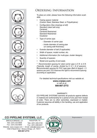 CCI PIPELINE SYSTEMS, LLC
Tele: (281) 350-2100
Fax: (281) 288-6261
Tele: (337) 332-5808
Fax: (337) 332-5809
HOUSTON, TXBREAUX BRIDGE, LA
Website: www.ccipipe.com  •  Email: sales@ccipipe.com
1058 O’Neal Drive • Breaux Bridge, LA  70517
800-867-2772
Representative
STANDARD
CENTERED
CENTERED-RESTRAINED
STANDARD-RESTRAINED
CLUSTERED
CLUSTERED
For detailed technical specifications visit our website at:  
www.ccipipe.com
or call us at:
800-867-2772
To place an order, please have the following information avail-
able:
•	 Casing spacer material
	 (Carbon Steel, Stainless Steel, or Polyethylene)
•	 Configuration:(See drawings at left)
	 Standard (clear bell only)
	 Centered
	 Centered Restrained
	 Standard Restrained
	 Clustered
•	 Type of carrier pipe
	 	 - Diameter of carrier pipe
	 	 - Inside diameter of casing pipe
	 	   (or casing wall thickness)
•	 Outside diameter of bell (if applicable)
•	 Width of spacer, model number, etc.
•	 Additional information (for multi-pipe, cluster designs)
•	 Quantity of spacers
•	 Model and quantity of end seals
Ordering Information
WARRANTY
CCI PIPELINE SYSTEMS warrants all products against defects
in material and workmanship for a period of one year from receipt
of order. There are no other warranties, expressed or implied.
Customer assumes all liability in the handling, use and application
of our products.
* Recommended spacing for steel carrier pipe is 6 ft. to 8 ft.
(Typically, length of casing, divided by 6 +2 = # of spacers).
Recommended spacing for PVC type pipe (Bell & Spigot) = 3
spacers per joint. CCI reserves the right to recommend spacing
according to application.
*
 